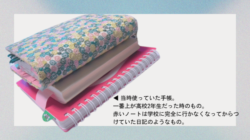 ◀︎ 当時使っていた手帳。
一番上が高校2年生だった時のもの。
赤いノートは学校に完全に行かなくなってからつけていた日記のようなもの。
