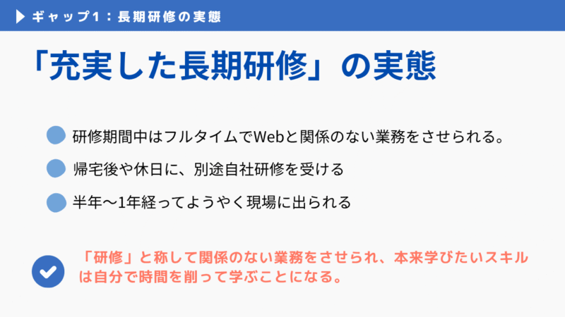 ギャップ1：充実した長期研修の実態とは研修と称して関係のない業務をさせられ本来学びたいスキルは自分のプライベートな時間を削って学ぶことになることです